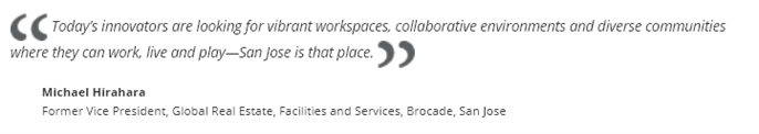 Quote: "Today's innovators are looking for vibrant workspaces, collaborative environments and diverse communities where they can work, live and play - San Jose is that place" - Michael Hirahara, Brocade San Jose